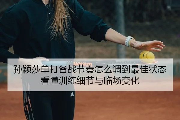孙颖莎单打备战节奏怎么调到最佳状态看懂训练细节与临场变化